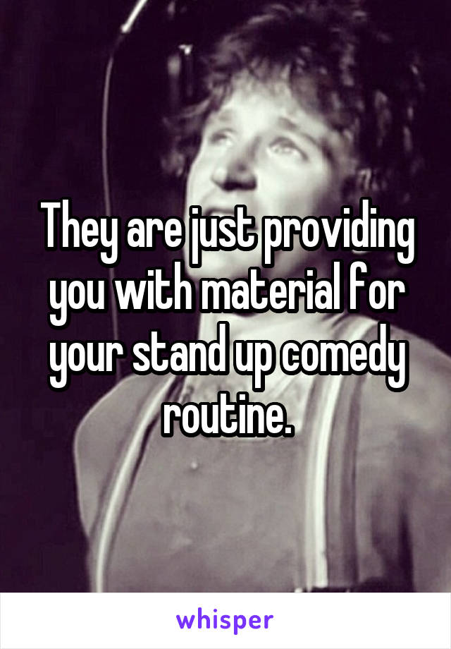 They are just providing you with material for your stand up comedy routine.