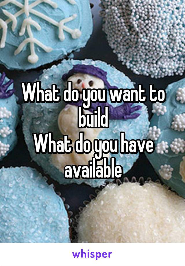 What do you want to build
What do you have available