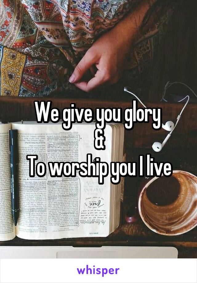 We give you glory 
&
To worship you I live