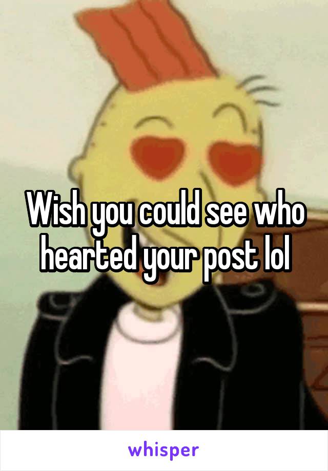Wish you could see who hearted your post lol