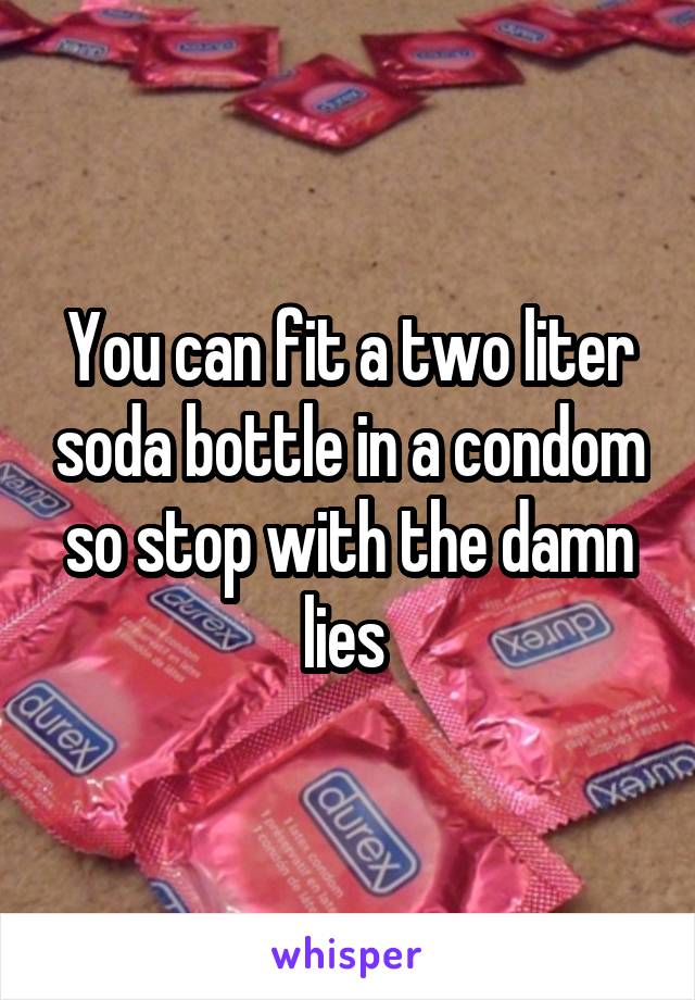 You can fit a two liter soda bottle in a condom so stop with the damn lies 