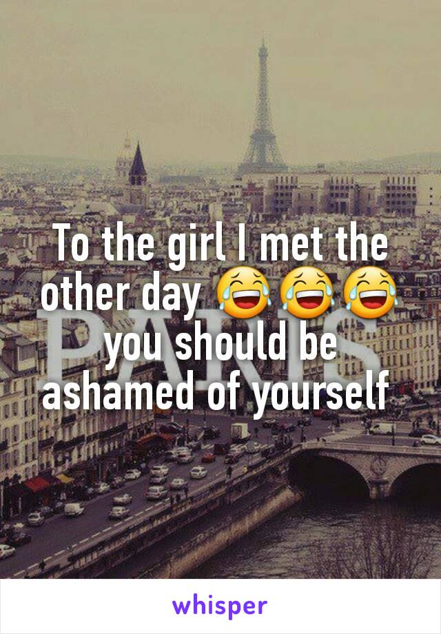 To the girl I met the other day 😂😂😂 you should be ashamed of yourself 