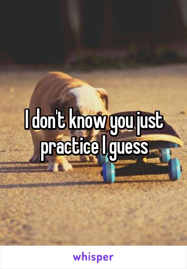 I don't know you just practice I guess