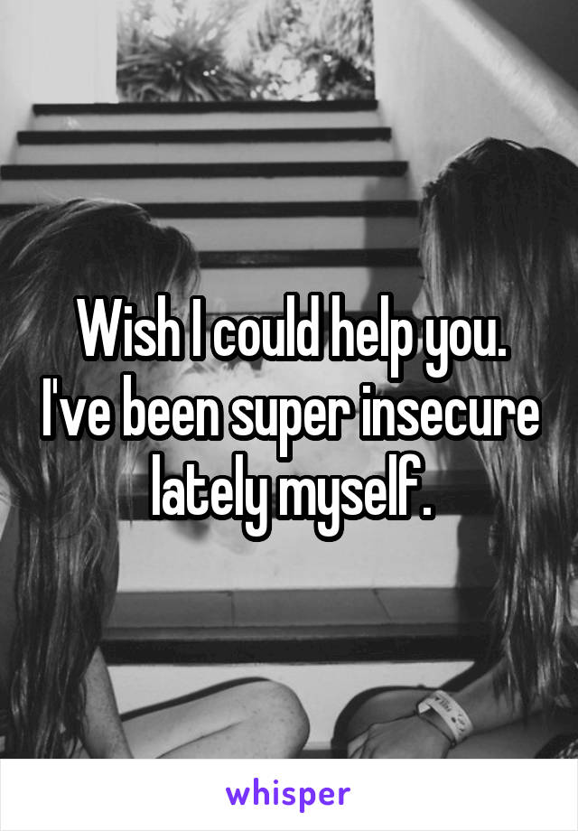 Wish I could help you. I've been super insecure lately myself.