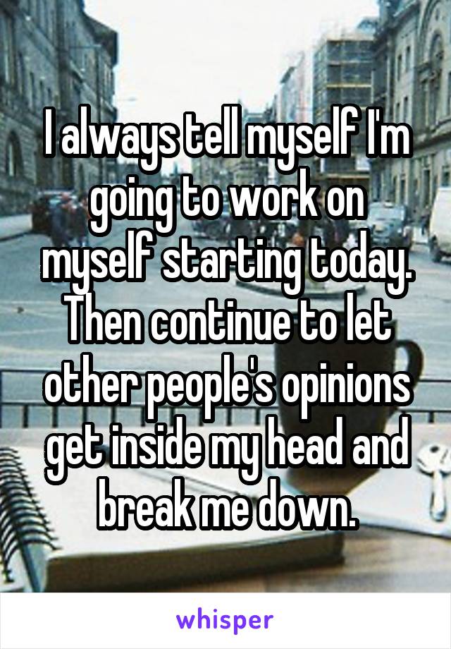 I always tell myself I'm going to work on myself starting today. Then continue to let other people's opinions get inside my head and break me down.