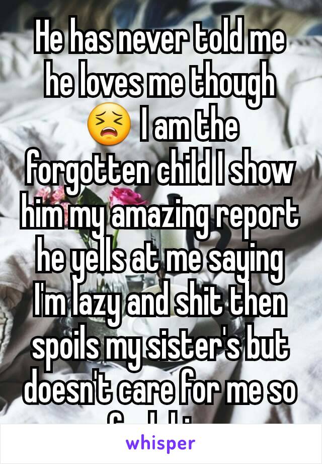He has never told me he loves me though 😣 I am the forgotten child I show him my amazing report he yells at me saying I'm lazy and shit then spoils my sister's but doesn't care for me so fuck him