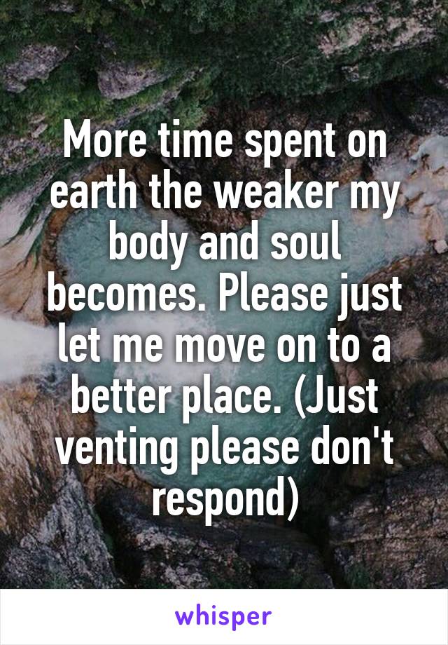 More time spent on earth the weaker my body and soul becomes. Please just let me move on to a better place. (Just venting please don't respond)