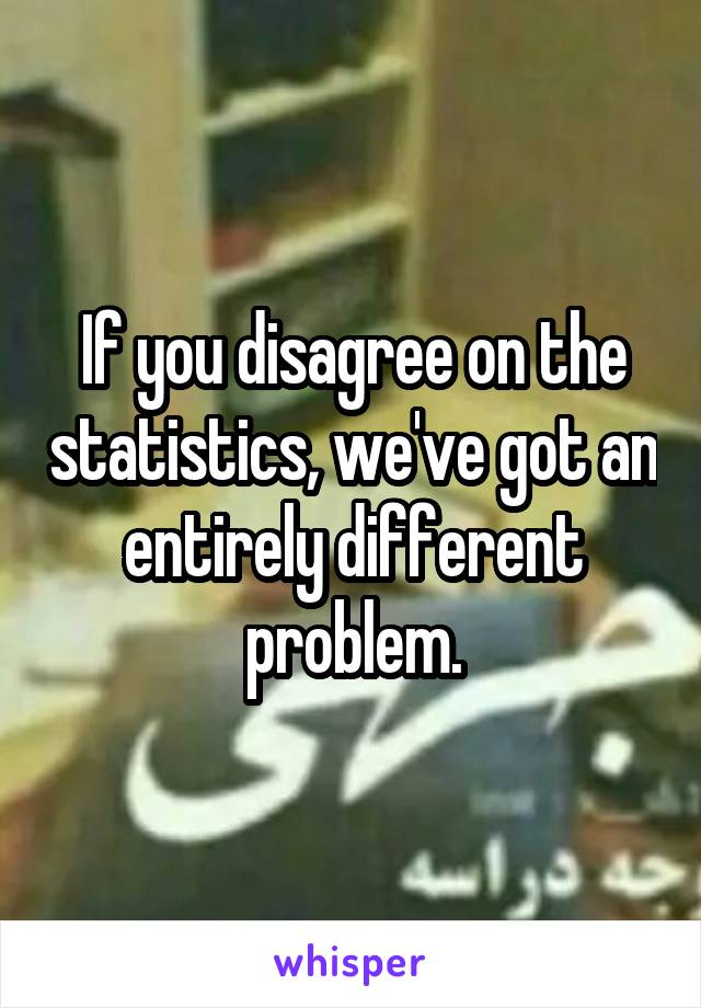 If you disagree on the statistics, we've got an entirely different problem.