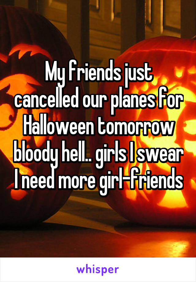 My friends just cancelled our planes for Halloween tomorrow bloody hell.. girls I swear I need more girl-friends 