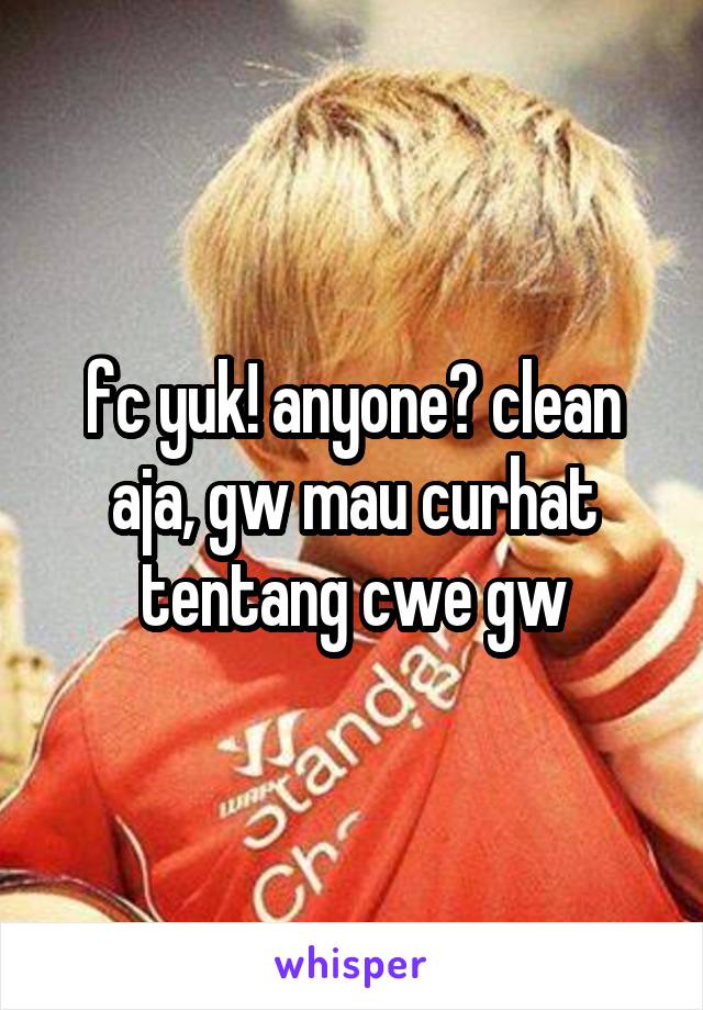 fc yuk! anyone? clean aja, gw mau curhat tentang cwe gw