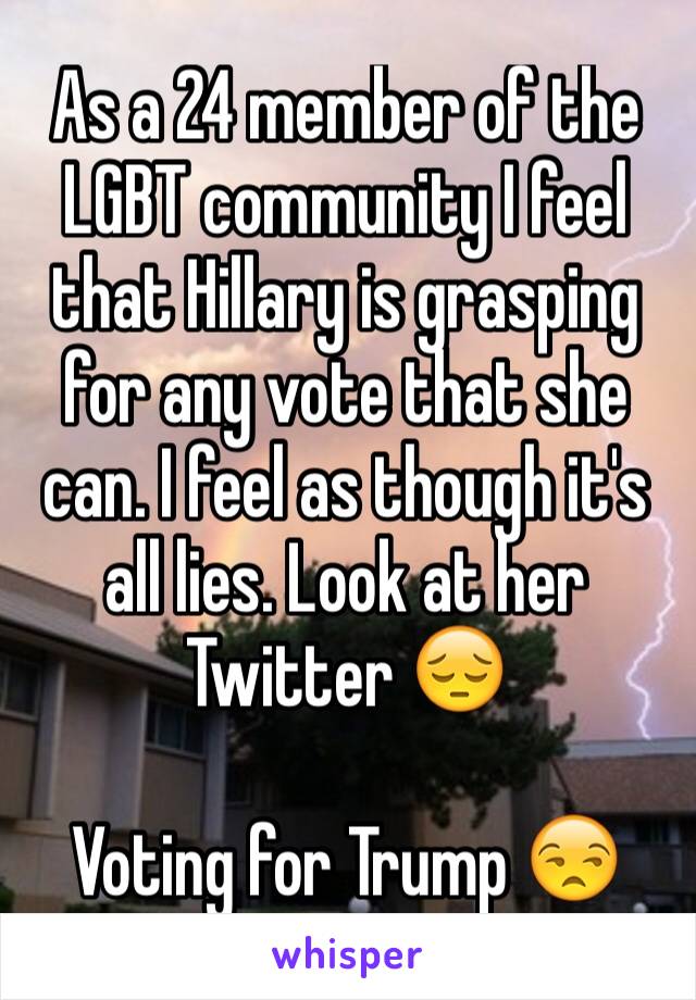 As a 24 member of the LGBT community I feel that Hillary is grasping for any vote that she can. I feel as though it's all lies. Look at her Twitter 😔

Voting for Trump 😒
