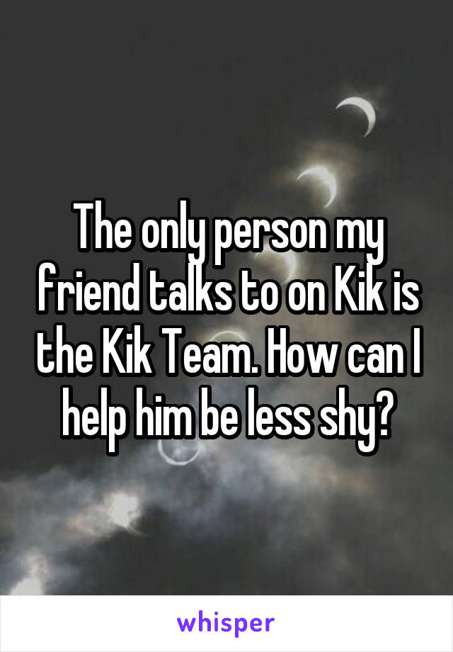 The only person my friend talks to on Kik is the Kik Team. How can I help him be less shy?