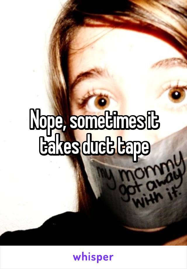 Nope, sometimes it takes duct tape