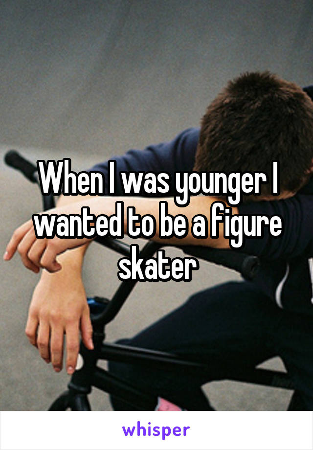 When I was younger I wanted to be a figure skater