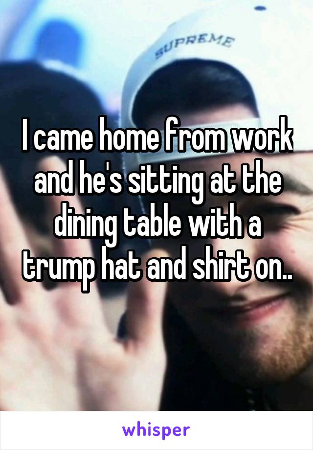 I came home from work and he's sitting at the dining table with a trump hat and shirt on.. 