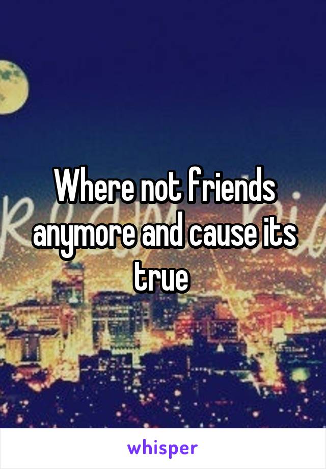 Where not friends anymore and cause its true 