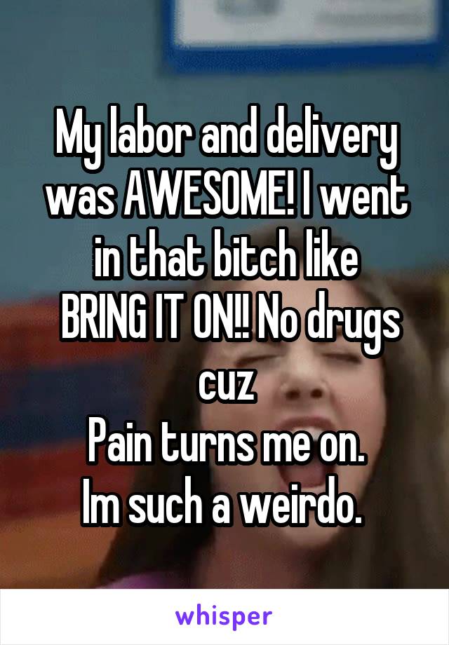 My labor and delivery was AWESOME! I went in that bitch like
 BRING IT ON!! No drugs cuz
Pain turns me on.
Im such a weirdo. 