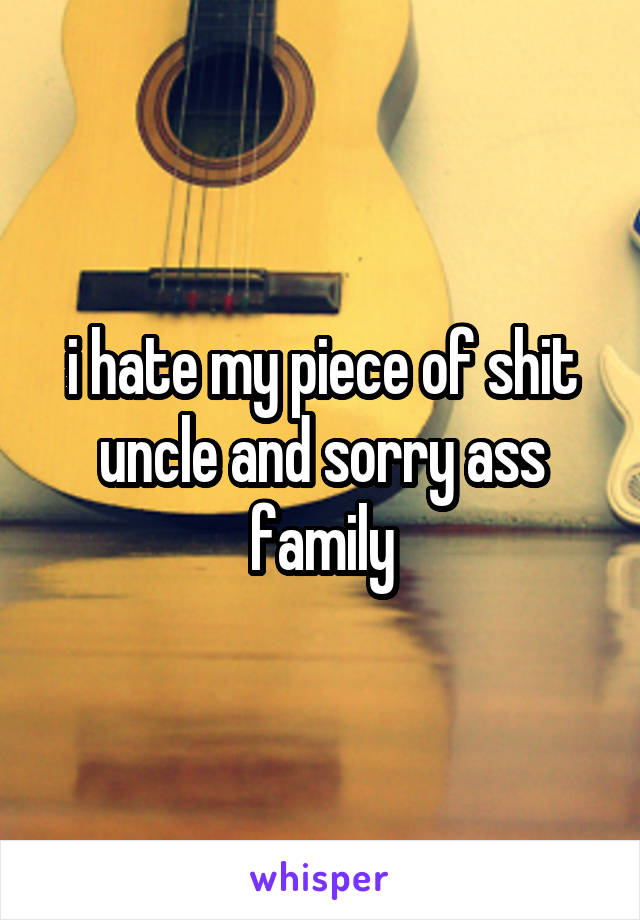 i hate my piece of shit uncle and sorry ass family