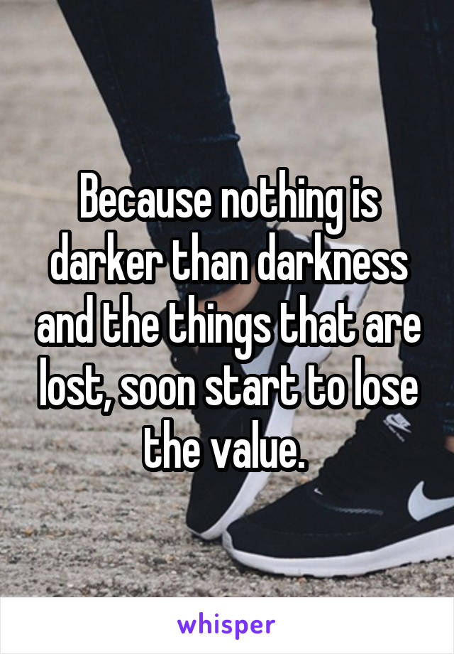 Because nothing is darker than darkness and the things that are lost, soon start to lose the value. 