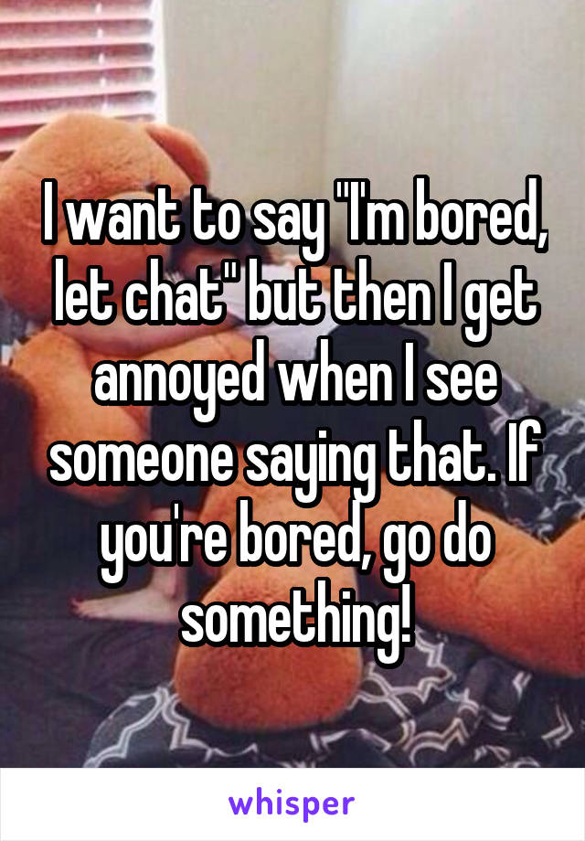 I want to say "I'm bored, let chat" but then I get annoyed when I see someone saying that. If you're bored, go do something!