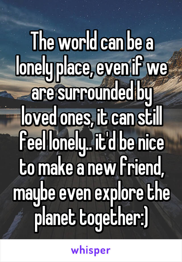 The world can be a lonely place, even if we are surrounded by loved ones, it can still feel lonely.. it'd be nice to make a new friend, maybe even explore the planet together:)