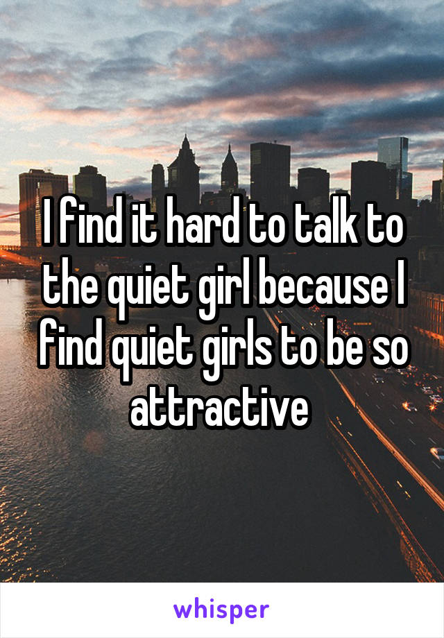 I find it hard to talk to the quiet girl because I find quiet girls to be so attractive 