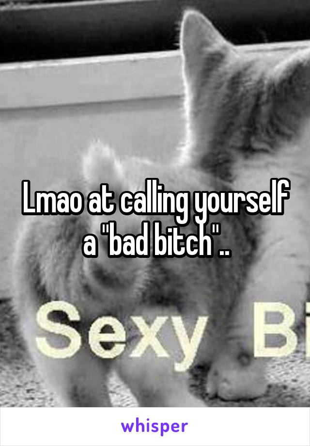 Lmao at calling yourself a "bad bitch"..