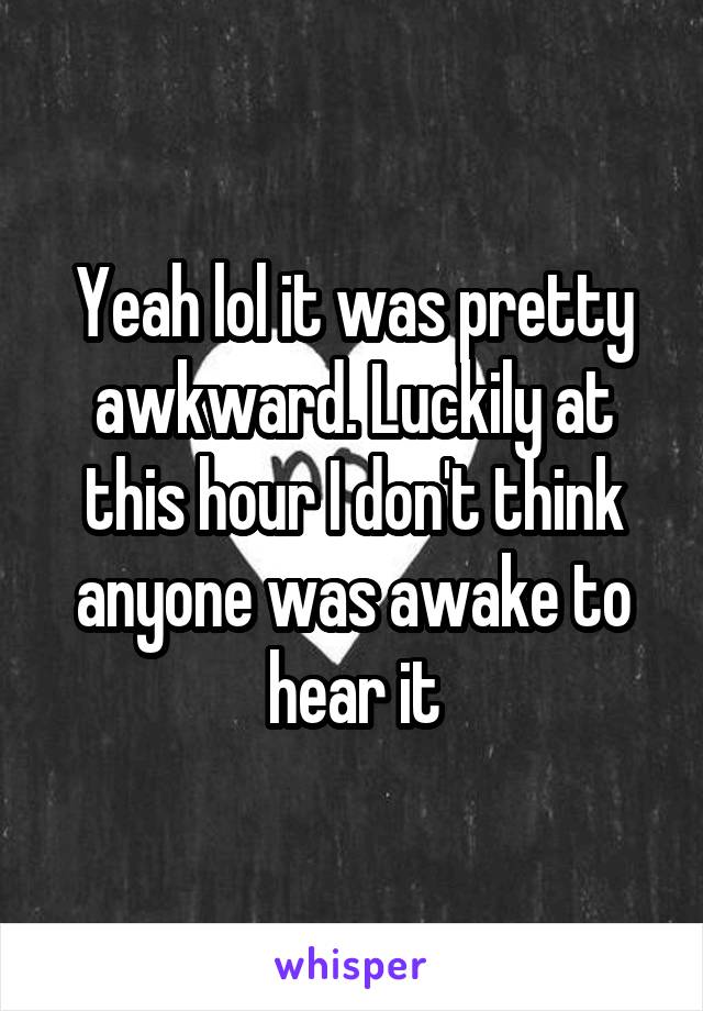 Yeah lol it was pretty awkward. Luckily at this hour I don't think anyone was awake to hear it