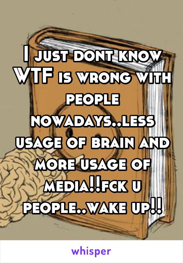 I just dont know WTF is wrong with people nowadays..less usage of brain and more usage of media!!fck u people..wake up!!