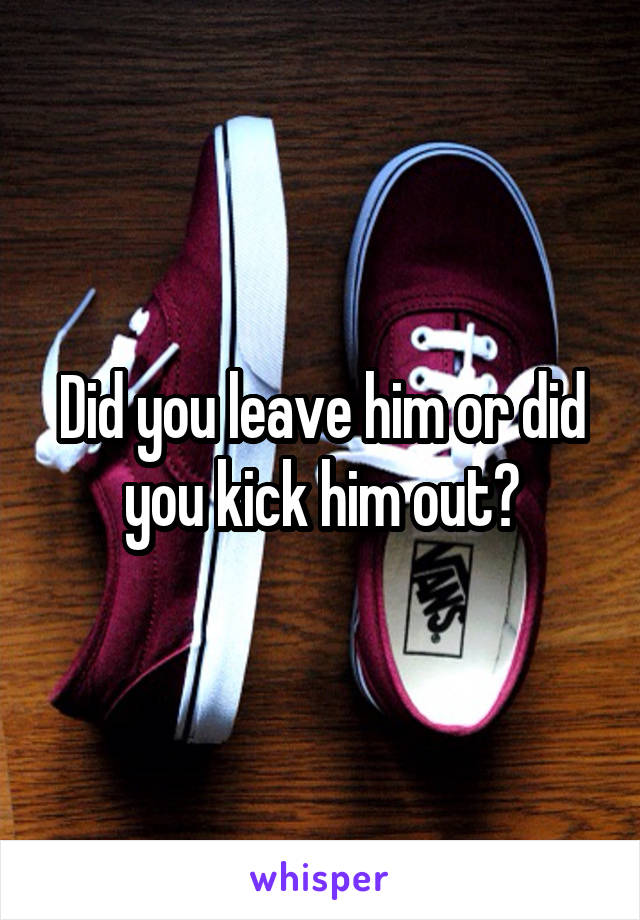 Did you leave him or did you kick him out?