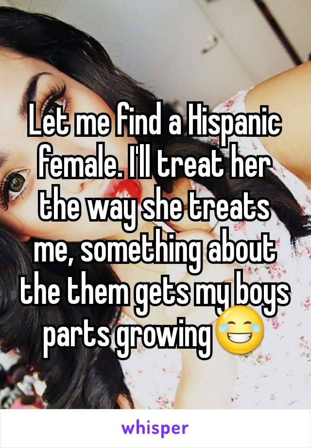 Let me find a Hispanic female. I'll treat her the way she treats me, something about the them gets my boys parts growing😂