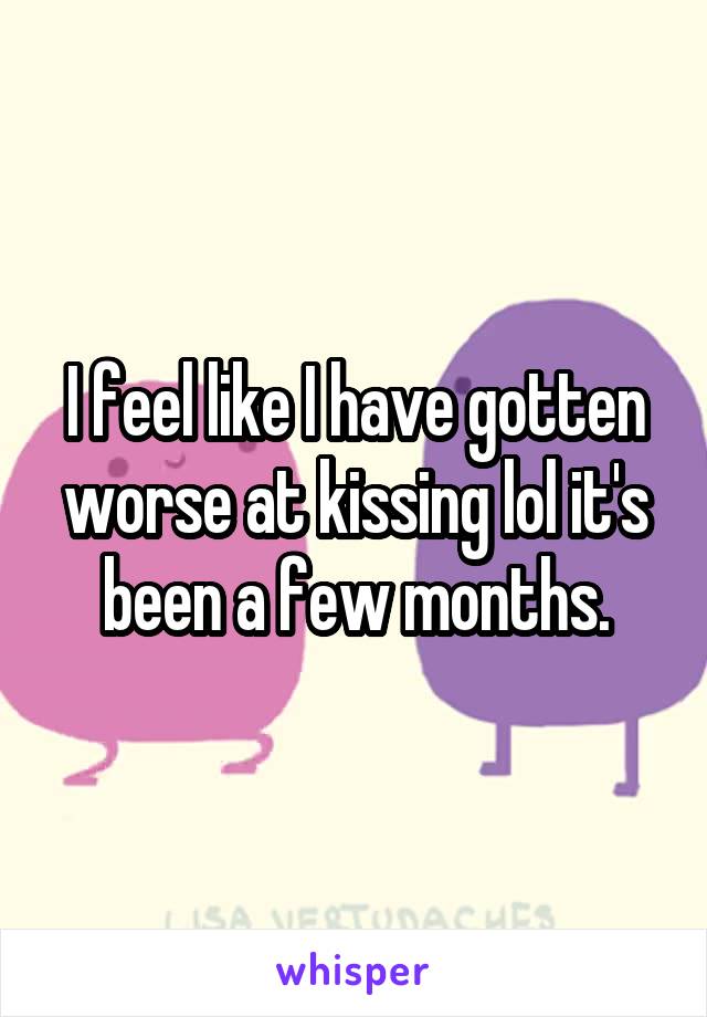 I feel like I have gotten worse at kissing lol it's been a few months.