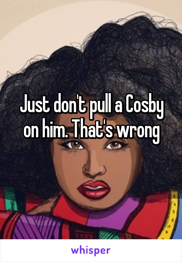 Just don't pull a Cosby on him. That's wrong
