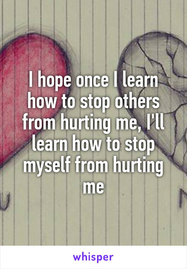 I hope once I learn how to stop others from hurting me, I'll learn how to stop myself from hurting me