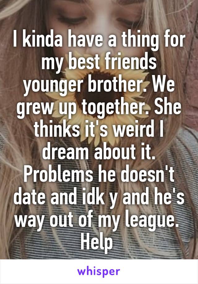 I kinda have a thing for my best friends younger brother. We grew up together. She thinks it's weird I dream about it. Problems he doesn't date and idk y and he's way out of my league. 
Help 