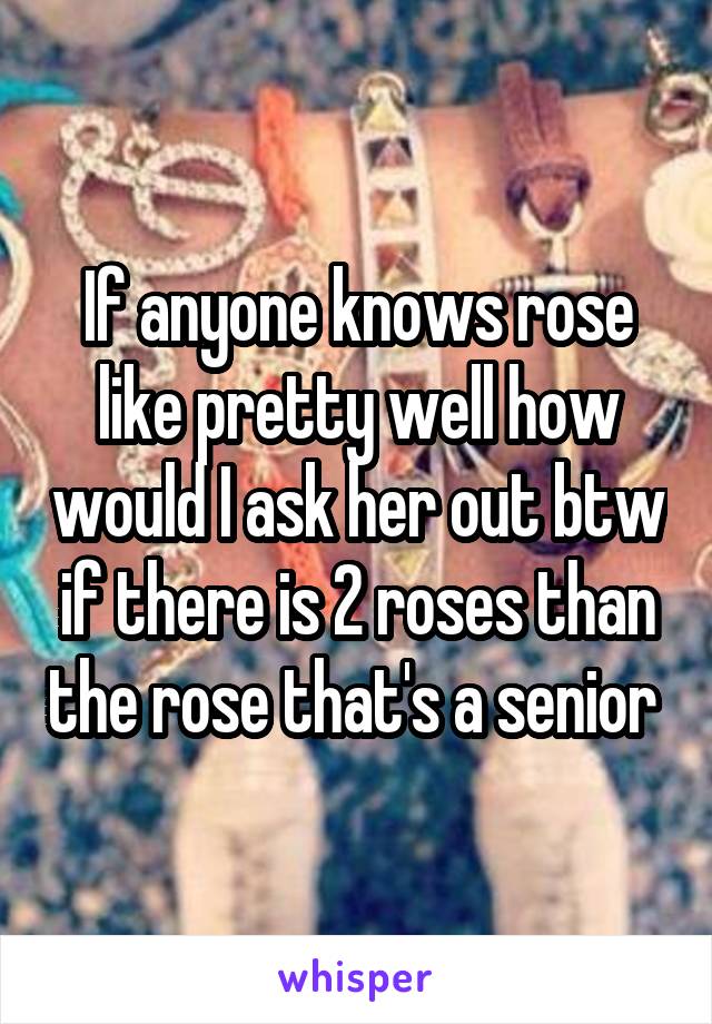 If anyone knows rose like pretty well how would I ask her out btw if there is 2 roses than the rose that's a senior 