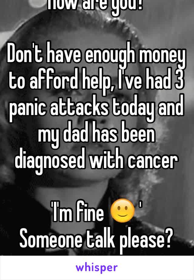'How are you?'

Don't have enough money to afford help, I've had 3 panic attacks today and my dad has been diagnosed with cancer

'I'm fine 🙂 '
Someone talk please?