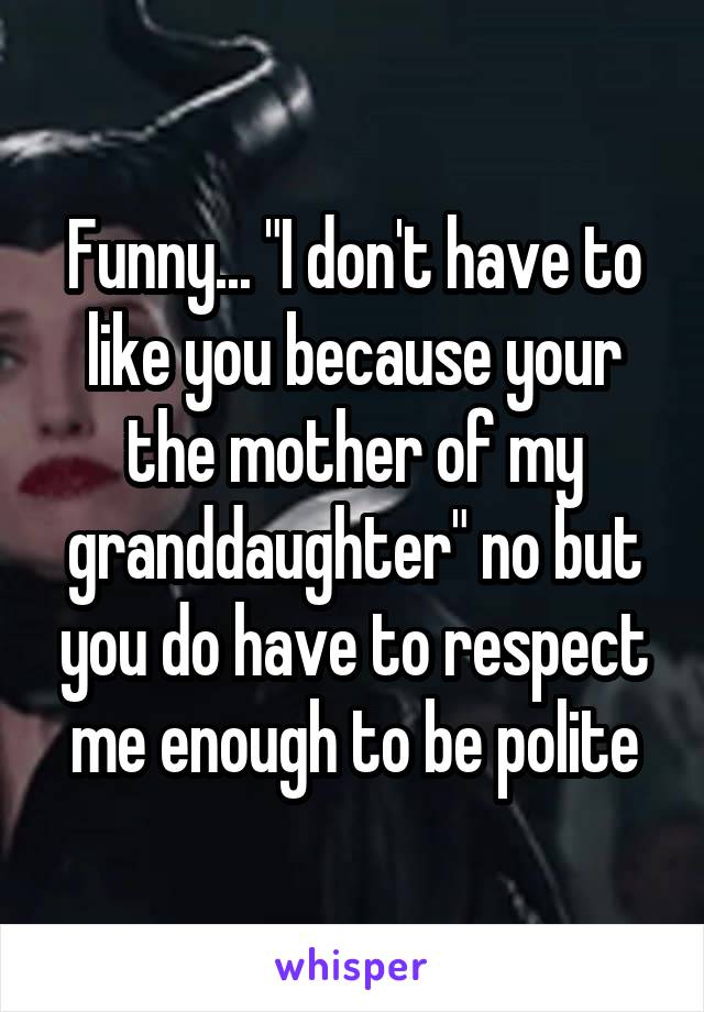 Funny... "I don't have to like you because your the mother of my granddaughter" no but you do have to respect me enough to be polite