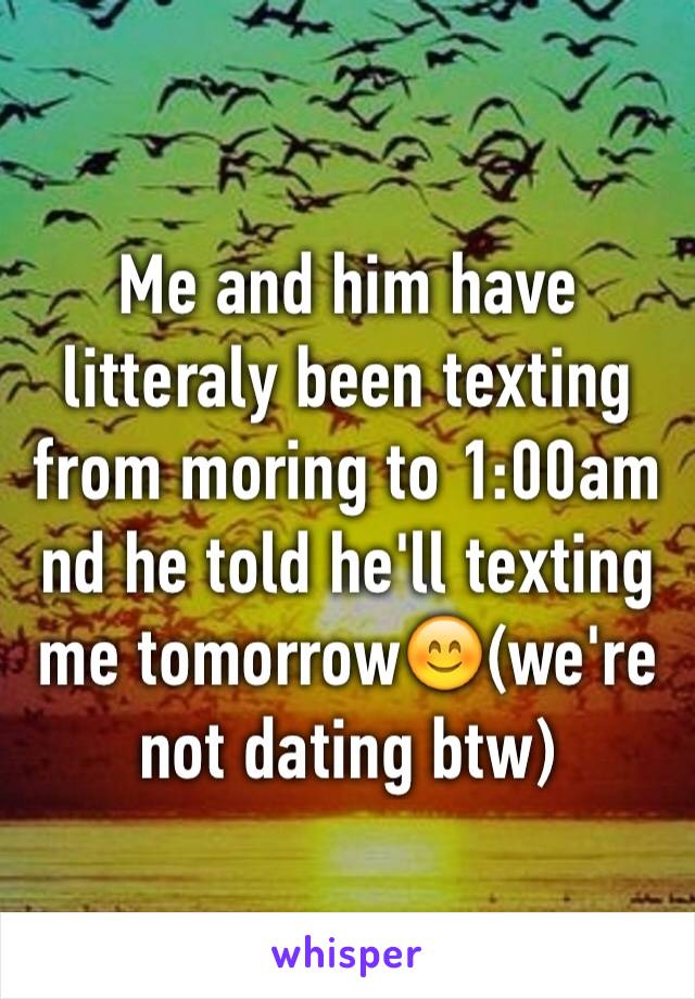 Me and him have litteraly been texting from moring to 1:00am nd he told he'll texting me tomorrow😊(we're not dating btw)