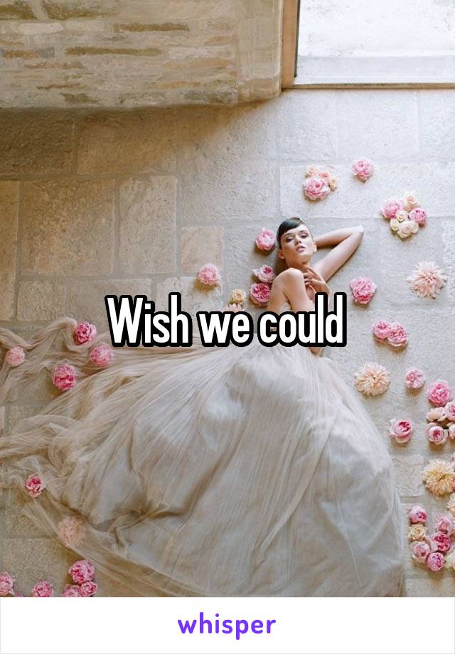 Wish we could 