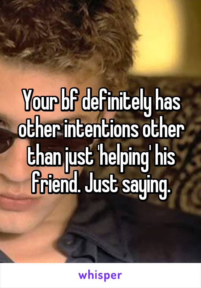 Your bf definitely has other intentions other than just 'helping' his friend. Just saying.
