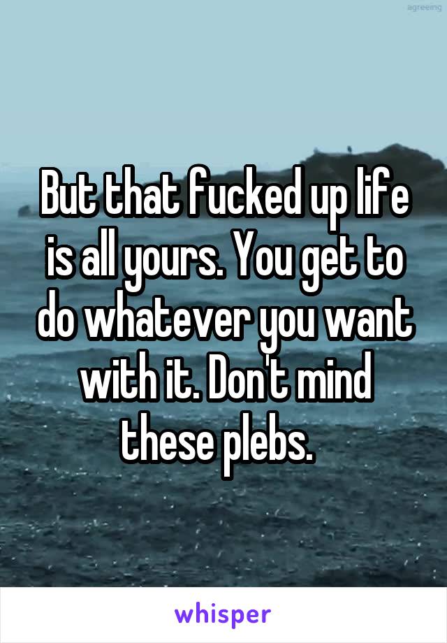 But that fucked up life is all yours. You get to do whatever you want with it. Don't mind these plebs.  