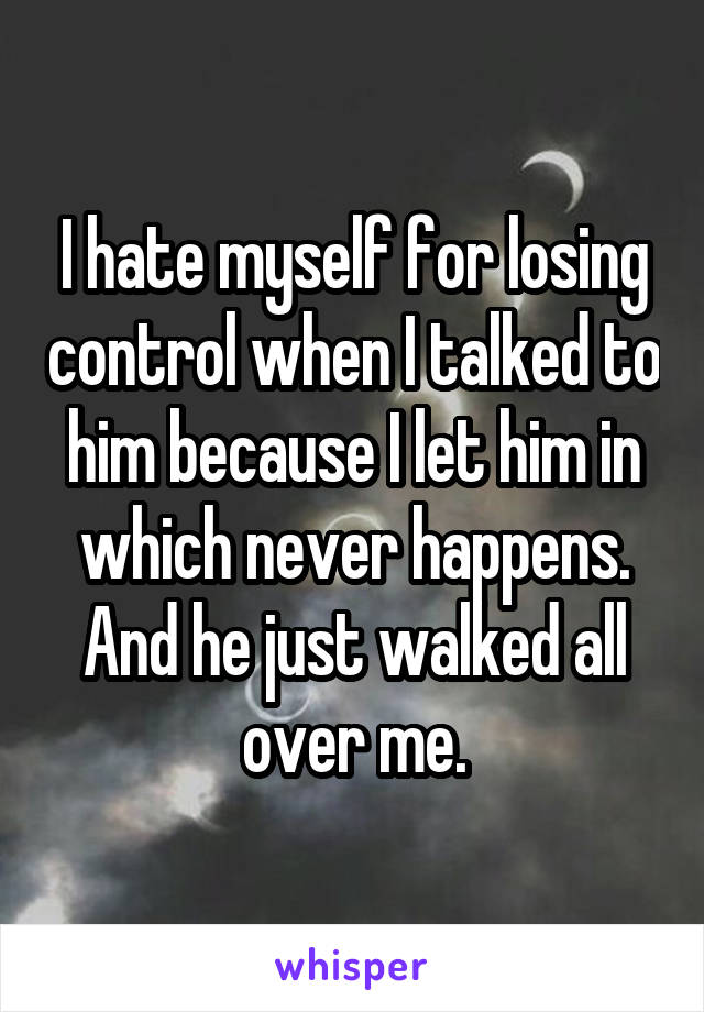 I hate myself for losing control when I talked to him because I let him in which never happens. And he just walked all over me.
