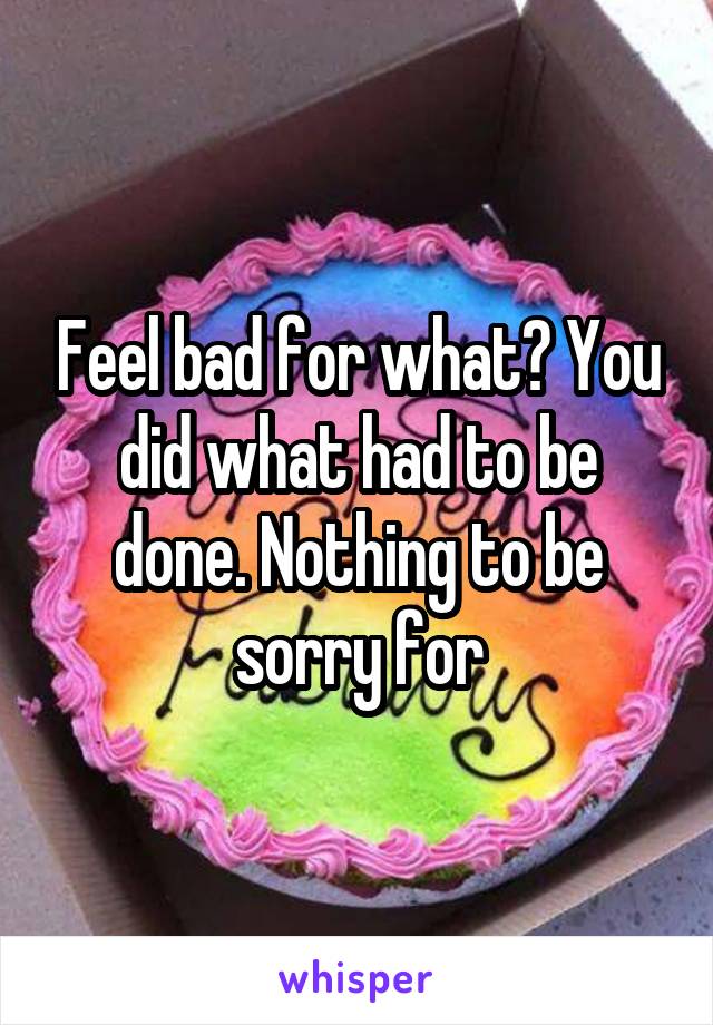 Feel bad for what? You did what had to be done. Nothing to be sorry for