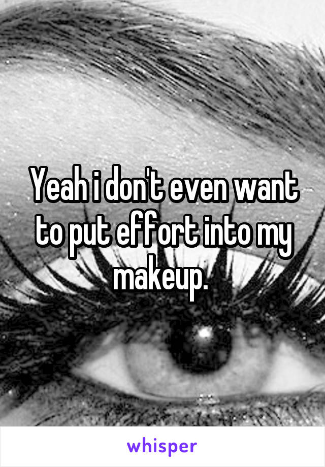 Yeah i don't even want to put effort into my makeup. 