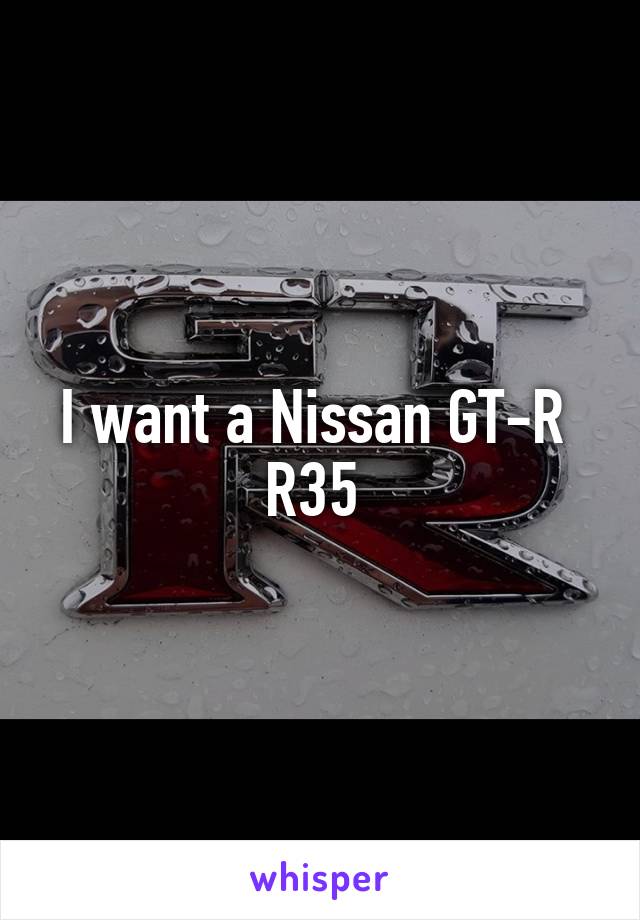I want a Nissan GT-R 
R35 