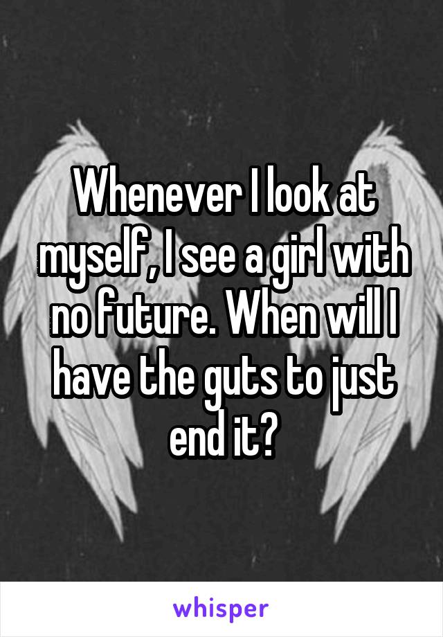 Whenever I look at myself, I see a girl with no future. When will I have the guts to just end it?
