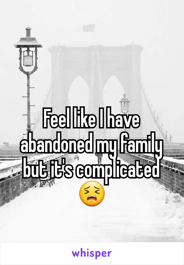 Feel like I have abandoned my family but it's complicated 😣