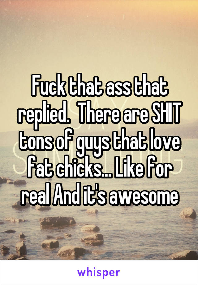Fuck that ass that replied.  There are SHIT tons of guys that love fat chicks... Like for real And it's awesome