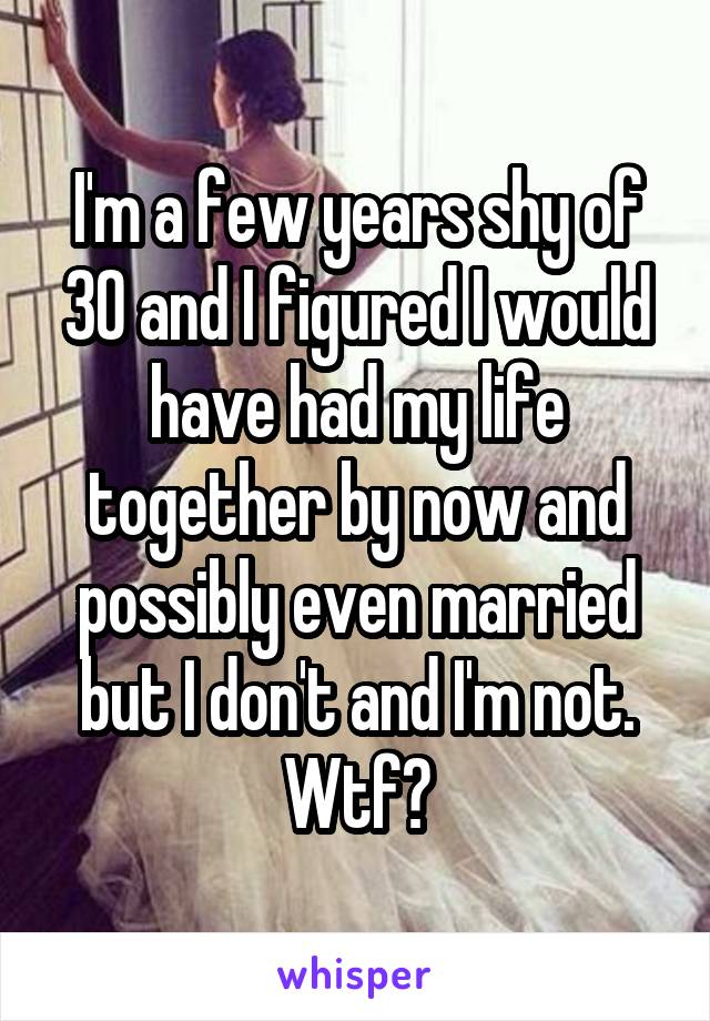 I'm a few years shy of 30 and I figured I would have had my life together by now and possibly even married but I don't and I'm not. Wtf?